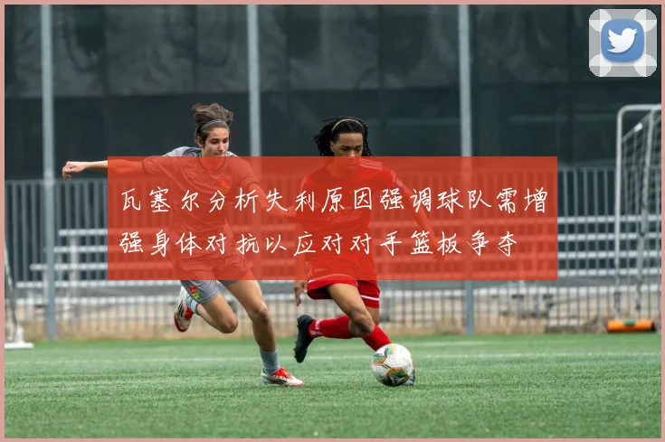 瓦塞尔分析失利原因强调球队需增强身体对抗以应对对手篮板争夺