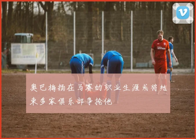 奥巴梅扬在马赛的职业生涯或将结束多家俱乐部争抢他