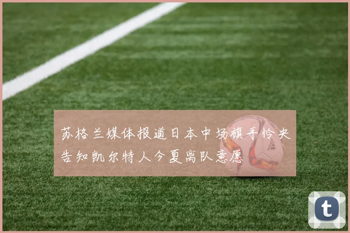 苏格兰媒体报道日本中场旗手怜央告知凯尔特人今夏离队意愿