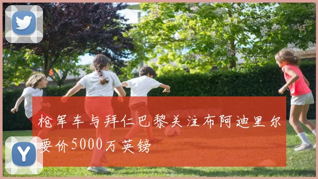 枪军车与拜仁巴黎关注布阿迪里尔要价5000万英镑