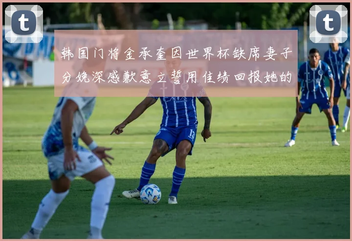 韩国门将金承奎因世界杯缺席妻子分娩深感歉意立誓用佳绩回报她的支持与爱