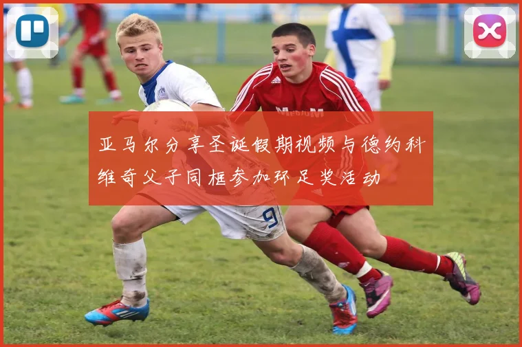 亚马尔分享圣诞假期视频与德约科维奇父子同框参加环足奖活动