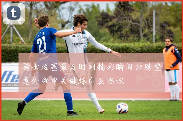 骑士活塞最后时刻精彩瞬间拉胯登意外命中关键球引发热议