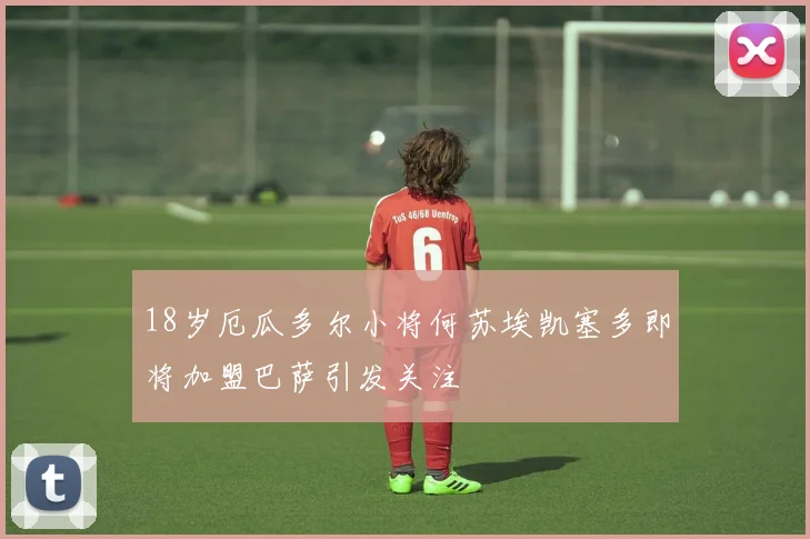 18岁厄瓜多尔小将何苏埃凯塞多即将加盟巴萨引发关注