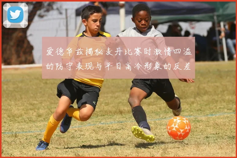爱德华兹揭秘麦丹比赛时激情四溢的防守表现与平日高冷形象的反差