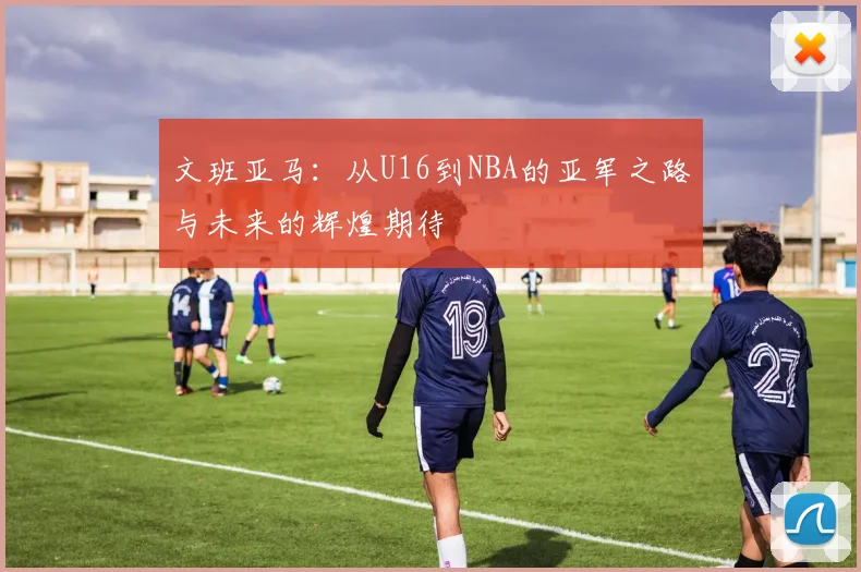 文班亚马：从U16到NBA的亚军之路与未来的辉煌期待