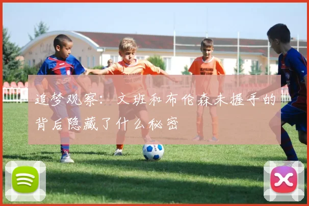 追梦观察：文班和布伦森未握手的背后隐藏了什么秘密