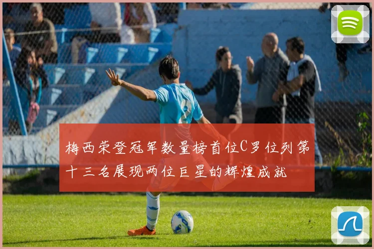 梅西荣登冠军数量榜首位C罗位列第十三名展现两位巨星的辉煌成就