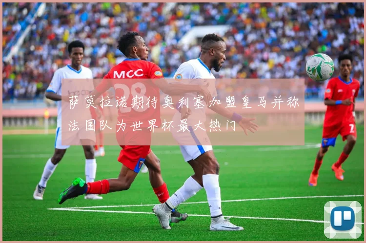 萨莫拉诺期待奥利塞加盟皇马并称法国队为世界杯最大热门