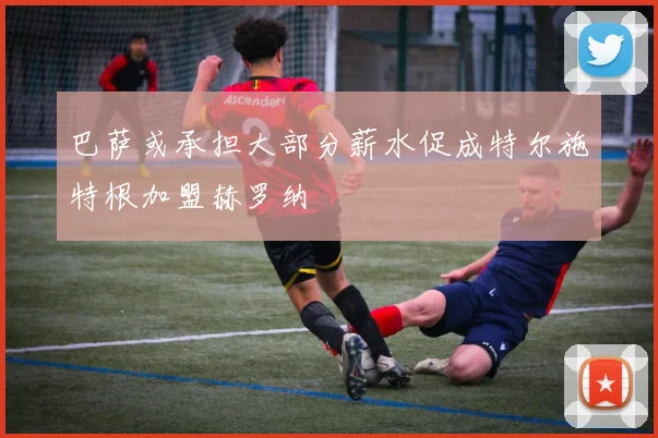 巴萨或承担大部分薪水促成特尔施特根加盟赫罗纳