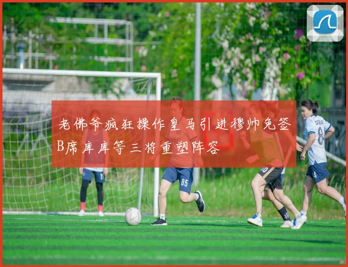 老佛爷疯狂操作皇马引进穆帅免签B席库库等三将重塑阵容