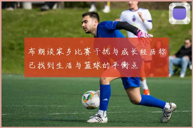 布朗谈家乡比赛干扰与成长经历称已找到生活与篮球的平衡点