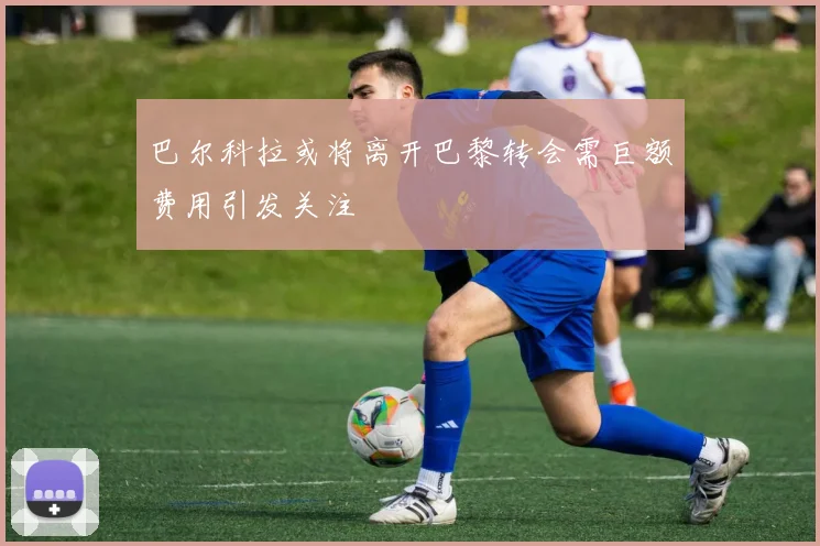 巴尔科拉或将离开巴黎转会需巨额费用引发关注