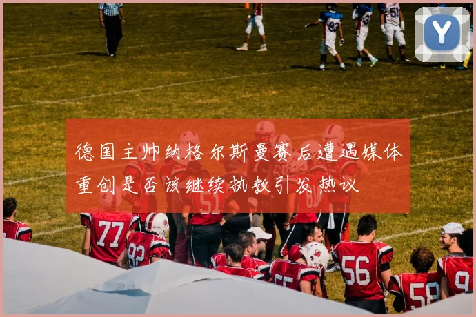 德国主帅纳格尔斯曼赛后遭遇媒体重创是否该继续执教引发热议