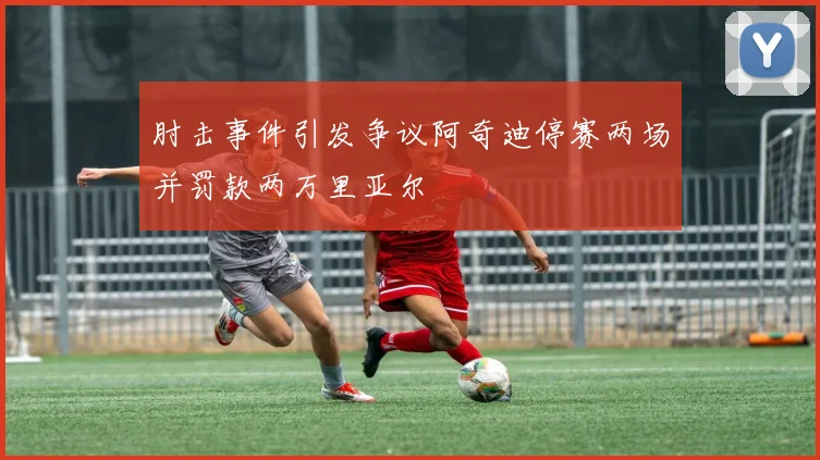 肘击事件引发争议阿奇迪停赛两场并罚款两万里亚尔