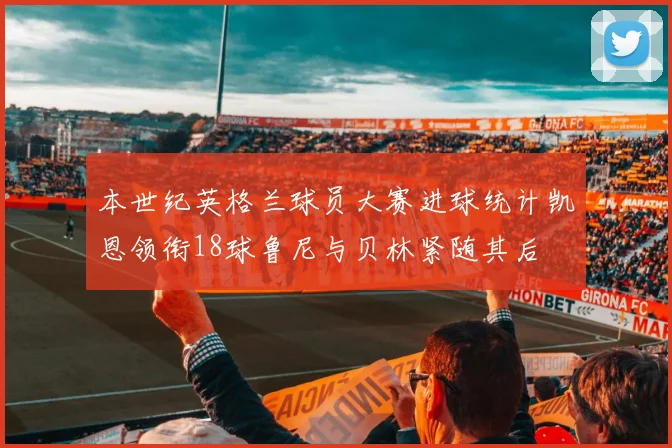 本世纪英格兰球员大赛进球统计凯恩领衔18球鲁尼与贝林紧随其后