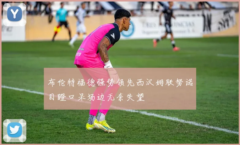 布伦特福德强势领先西汉姆联努诺目瞪口呆场边无奈失望