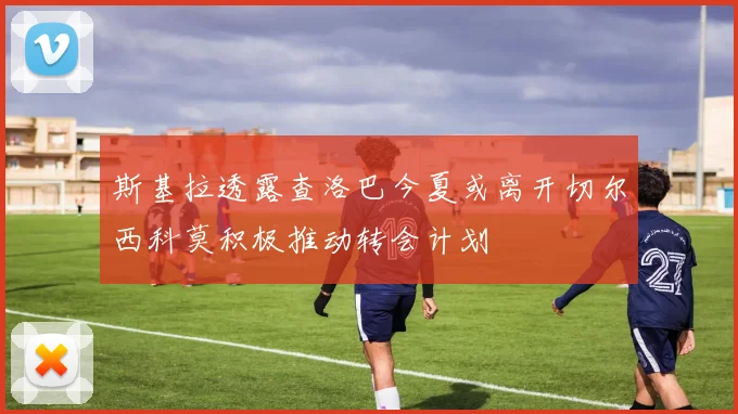 斯基拉透露查洛巴今夏或离开切尔西科莫积极推动转会计划
