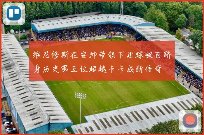 维尼修斯在安帅带领下进球破百跻身历史第五位超越卡卡成新传奇