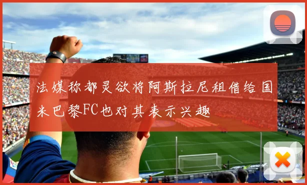 法媒称都灵欲将阿斯拉尼租借给国米巴黎FC也对其表示兴趣