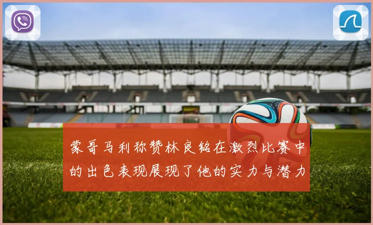 蒙哥马利称赞林良铭在激烈比赛中的出色表现展现了他的实力与潜力