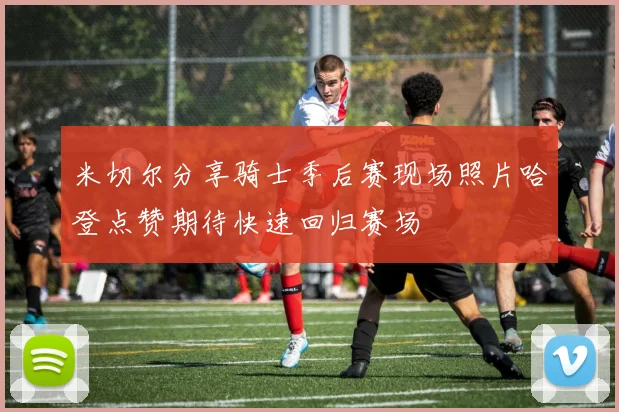 米切尔分享骑士季后赛现场照片哈登点赞期待快速回归赛场