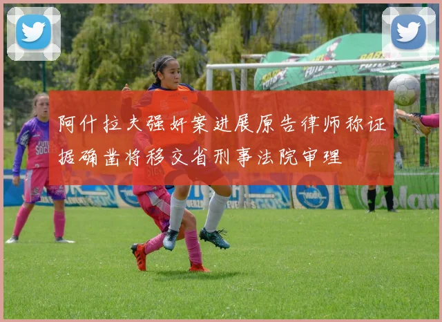 阿什拉夫强奸案进展原告律师称证据确凿将移交省刑事法院审理