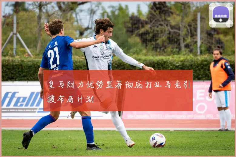 皇马财力优势显著彻底打乱马竞引援布局计划