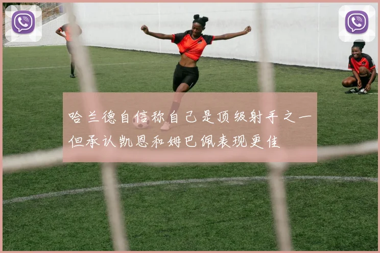 哈兰德自信称自己是顶级射手之一但承认凯恩和姆巴佩表现更佳