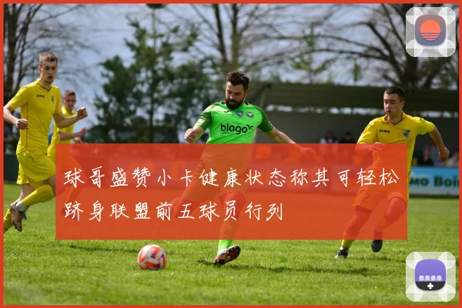 球哥盛赞小卡健康状态称其可轻松跻身联盟前五球员行列