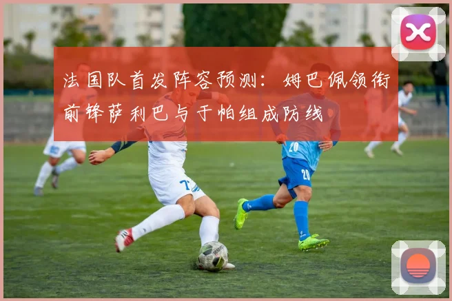 法国队首发阵容预测：姆巴佩领衔前锋萨利巴与于帕组成防线