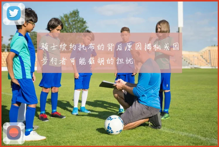 骑士续约托布的背后原因揭秘或因步行者可能截胡的担忧